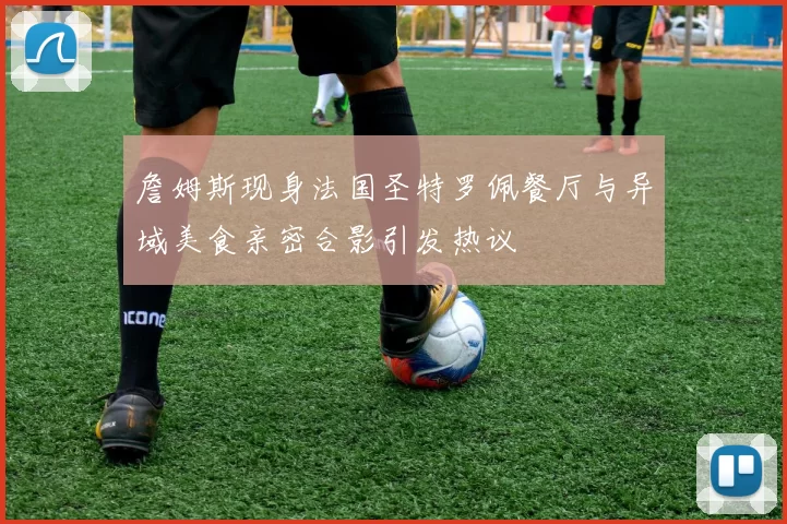 詹姆斯现身法国圣特罗佩餐厅与异域美食亲密合影引发热议
