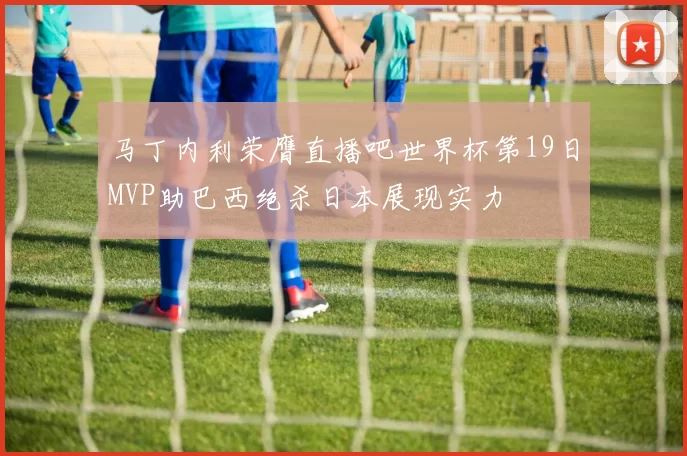 马丁内利荣膺直播吧世界杯第19日MVP助巴西绝杀日本展现实力