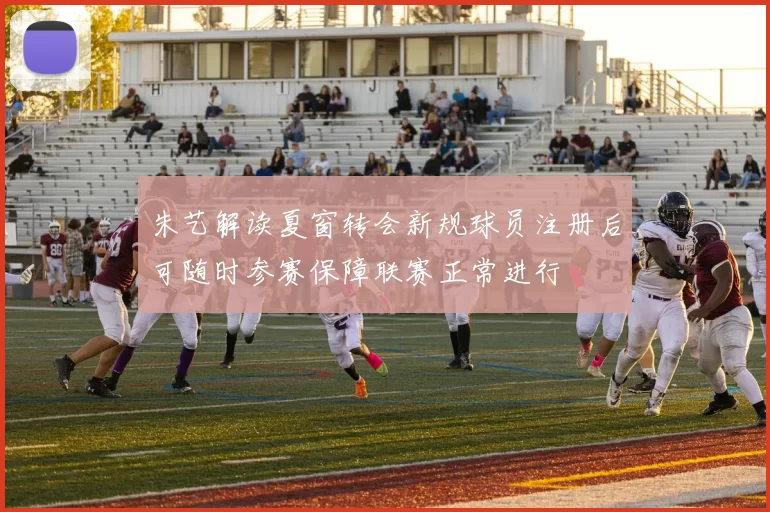 朱艺解读夏窗转会新规球员注册后可随时参赛保障联赛正常进行